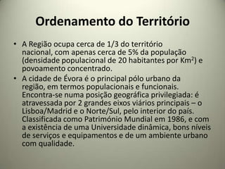 Ordenamento do Território
• A Região ocupa cerca de 1/3 do território
  nacional, com apenas cerca de 5% da população
  (densidade populacional de 20 habitantes por Km2) e
  povoamento concentrado.
• A cidade de Évora é o principal pólo urbano da
  região, em termos populacionais e funcionais.
  Encontra-se numa posição geográfica privilegiada: é
  atravessada por 2 grandes eixos viários principais – o
  Lisboa/Madrid e o Norte/Sul, pelo interior do país.
  Classificada como Património Mundial em 1986, e com
  a existência de uma Universidade dinâmica, bons níveis
  de serviços e equipamentos e de um ambiente urbano
  com qualidade.
 