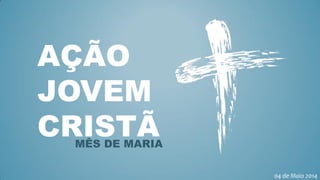 AÇÃO
JOVEM
CRISTÃMÊS DE MARIA
04 de Maio 2014
 