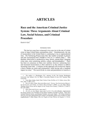 ARTICLES

Race and the American Criminal Justice
System: Three Arguments About Criminal
Law, Social Science, and Criminal
Procedure
                 ∗
HARVEY GEE


                                     INTRODUCTION
     The last two years have witnessed a two-year rise in the rate of violent
crime in large United States metropolitan cities. 1 Simultaneously, the rate
of incarceration in the United States is continuing to rise at unprecedented
rates. The Sentencing Project notes that “the number of people in prisons
and jails increase[ed] from 330,000 in 1972 to 2.1 million today.” 2 This
dramatic observation is produced by many factors, among them: changing
crime rates, strict sentencing, politics, culture, and demographics. 3 There
has been no consensus on these new realities; however, sentencing laws
and increased incarceration is often referred to as the solution to address
increasing crime rates. A reliance on this approach will exclusively impose
a heavy burden on courts and communities, while having only a marginal
impact on crime. 4 The racial divide in crime and punishment in America is


      ∗     The author is a Washington, D.C. attorney; LL.M, The George Washington
University Law School, J.D., St. Mary’s University School of Law; B.A. Sonoma State
University.
      1. Lara Jakes Jordan, Study Finds Violent Crime On Rise in U.S. Metro Areas, DEN.
POST, Mar. 9, 2007, at 2A.
      2. RYAN S. KING, MARC MAUER & MALCOM C. YOUNG, THE SENTENCING PROJECT:
INCARCERATION AND CRIME: A COMPLEX RELATIONSHIP 1 (2005); see also Marc Mauer,
Thinking About Prison and Its Impact in the Twenty-First Century, 2 OHIO ST. J. CRIM. L.
607, 607 (2005).
      3. KING, MAUER & YOUNG, supra note 2.
      4. Id. at 8; see also Mauer, supra note 2 at 611 (“As with offenders, imprisonment
has always posed a set of burdens on the family members of people in prison. These have
included financial strains, psychological burdens, and social stigma. All of these dynamics
still exist, but mass imprisonment has created a considerably greater level of effects in many
neighborhoods.”); Marc Mauer, Why Are Tough on Crime Policies So Popular?, 11 STAN.
 
