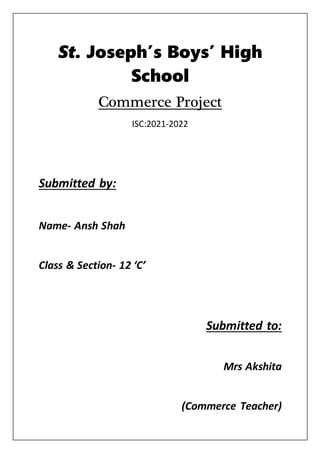 St. Joseph’s Boys’ High
School
Commerce Project
ISC:2021-2022
Submitted by:
Name- Ansh Shah
Class & Section- 12 ‘C’
Submitted to:
Mrs Akshita
(Commerce Teacher)
 