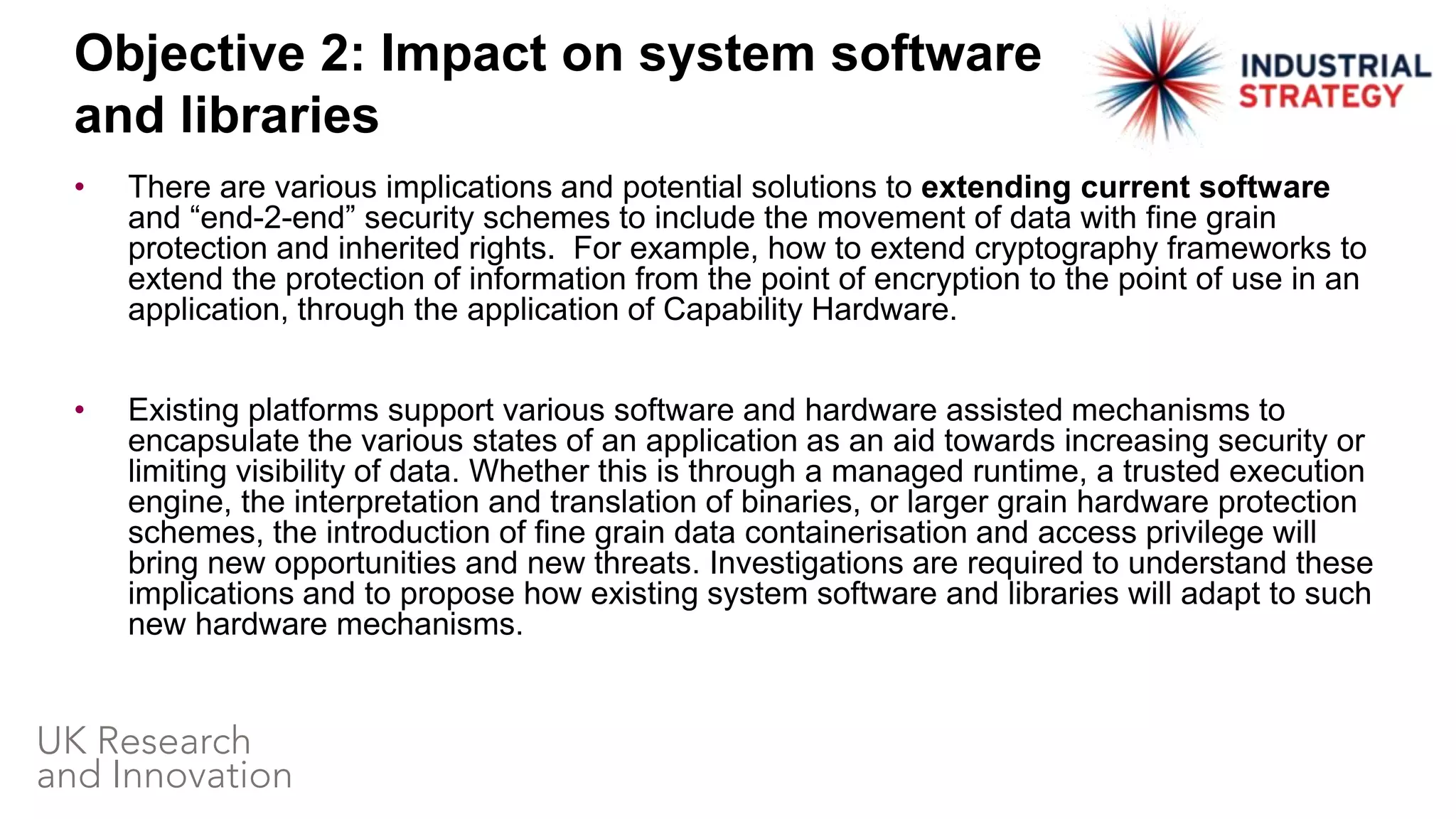 • There are various implications and potential solutions to extending current software
and “end-2-end” security schemes to include the movement of data with fine grain
protection and inherited rights. For example, how to extend cryptography frameworks to
extend the protection of information from the point of encryption to the point of use in an
application, through the application of Capability Hardware.
• Existing platforms support various software and hardware assisted mechanisms to
encapsulate the various states of an application as an aid towards increasing security or
limiting visibility of data. Whether this is through a managed runtime, a trusted execution
engine, the interpretation and translation of binaries, or larger grain hardware protection
schemes, the introduction of fine grain data containerisation and access privilege will
bring new opportunities and new threats. Investigations are required to understand these
implications and to propose how existing system software and libraries will adapt to such
new hardware mechanisms.
Objective 2: Impact on system software
and libraries
 