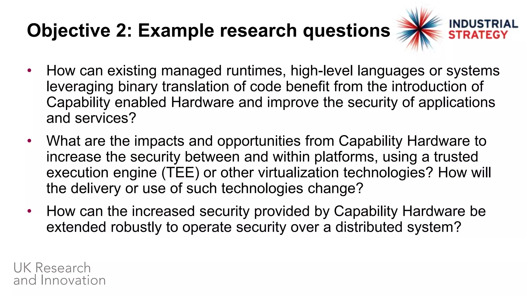• How can existing managed runtimes, high-level languages or systems
leveraging binary translation of code benefit from the introduction of
Capability enabled Hardware and improve the security of applications
and services?
• What are the impacts and opportunities from Capability Hardware to
increase the security between and within platforms, using a trusted
execution engine (TEE) or other virtualization technologies? How will
the delivery or use of such technologies change?
• How can the increased security provided by Capability Hardware be
extended robustly to operate security over a distributed system?
Objective 2: Example research questions
 