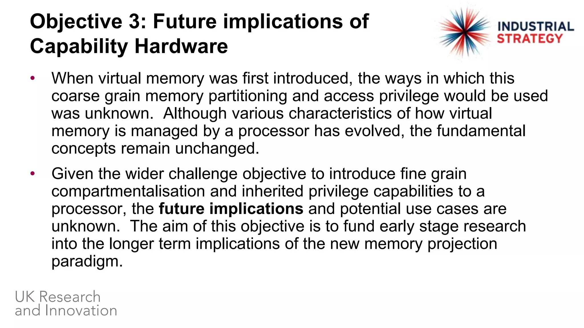 • When virtual memory was first introduced, the ways in which this
coarse grain memory partitioning and access privilege would be used
was unknown. Although various characteristics of how virtual
memory is managed by a processor has evolved, the fundamental
concepts remain unchanged.
• Given the wider challenge objective to introduce fine grain
compartmentalisation and inherited privilege capabilities to a
processor, the future implications and potential use cases are
unknown. The aim of this objective is to fund early stage research
into the longer term implications of the new memory projection
paradigm.
Objective 3: Future implications of
Capability Hardware
 