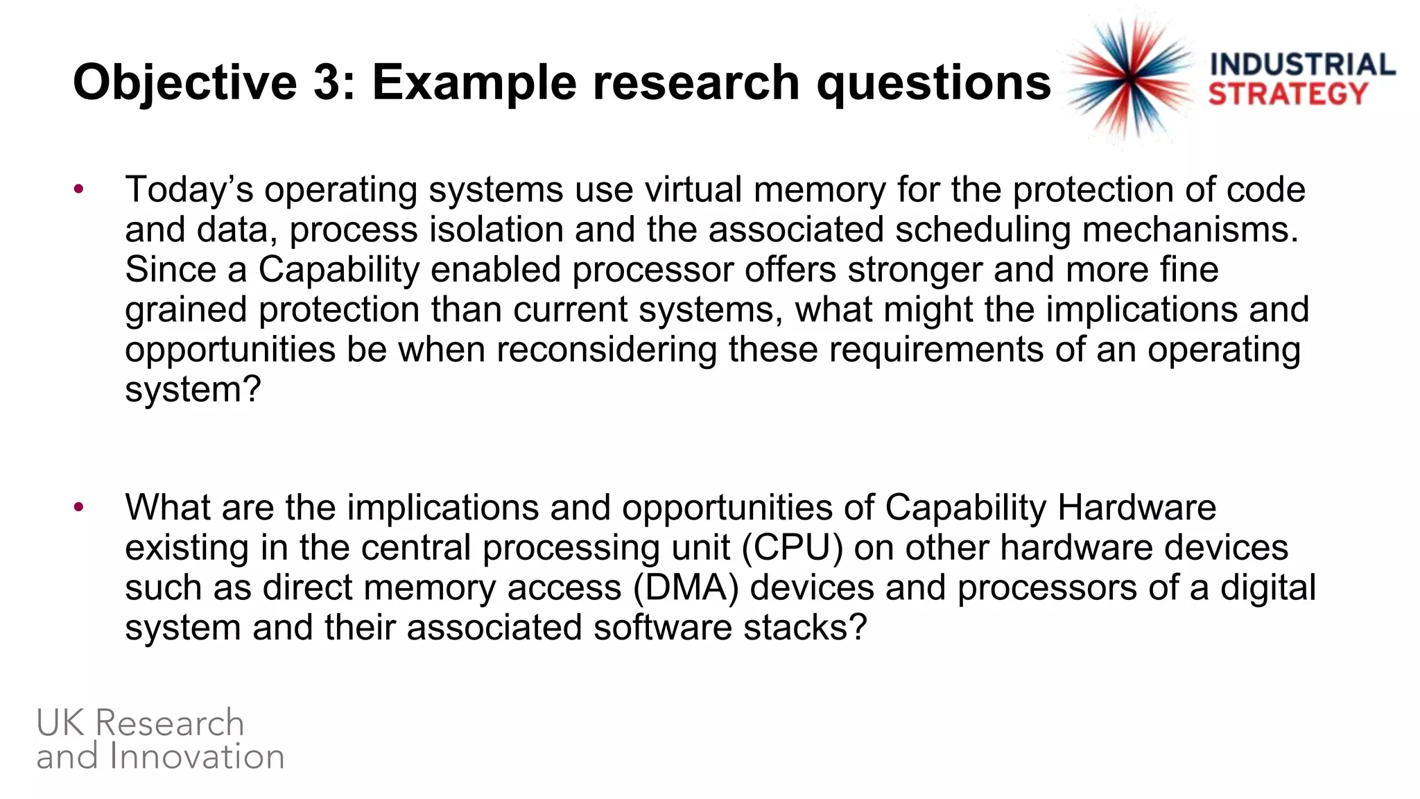 • Today’s operating systems use virtual memory for the protection of code
and data, process isolation and the associated scheduling mechanisms.
Since a Capability enabled processor offers stronger and more fine
grained protection than current systems, what might the implications and
opportunities be when reconsidering these requirements of an operating
system?
• What are the implications and opportunities of Capability Hardware
existing in the central processing unit (CPU) on other hardware devices
such as direct memory access (DMA) devices and processors of a digital
system and their associated software stacks?
Objective 3: Example research questions
 