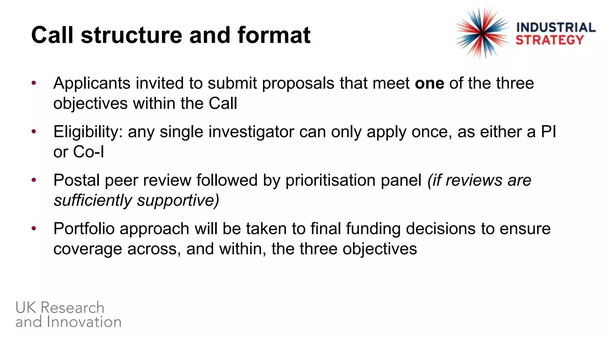 • Applicants invited to submit proposals that meet one of the three
objectives within the Call
• Eligibility: any single investigator can only apply once, as either a PI
or Co-I
• Postal peer review followed by prioritisation panel (if reviews are
sufficiently supportive)
• Portfolio approach will be taken to final funding decisions to ensure
coverage across, and within, the three objectives
Call structure and format
 