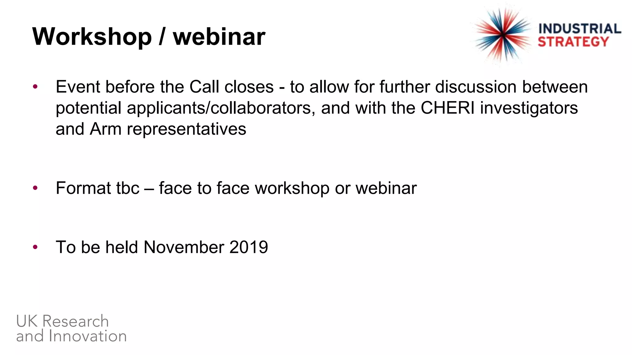• Event before the Call closes - to allow for further discussion between
potential applicants/collaborators, and with the CHERI investigators
and Arm representatives
• Format tbc – face to face workshop or webinar
• To be held November 2019
Workshop / webinar
 