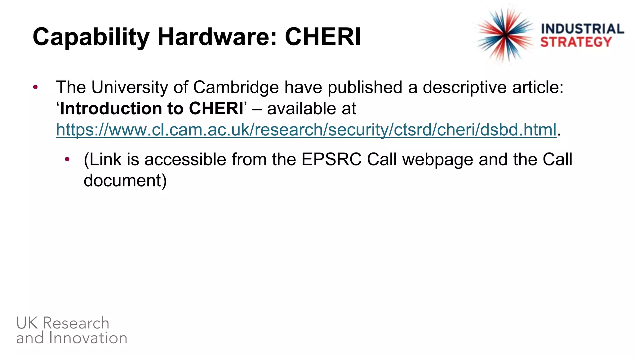 • The University of Cambridge have published a descriptive article:
‘Introduction to CHERI’ – available at
https://www.cl.cam.ac.uk/research/security/ctsrd/cheri/dsbd.html.
• (Link is accessible from the EPSRC Call webpage and the Call
document)
Capability Hardware: CHERI
 