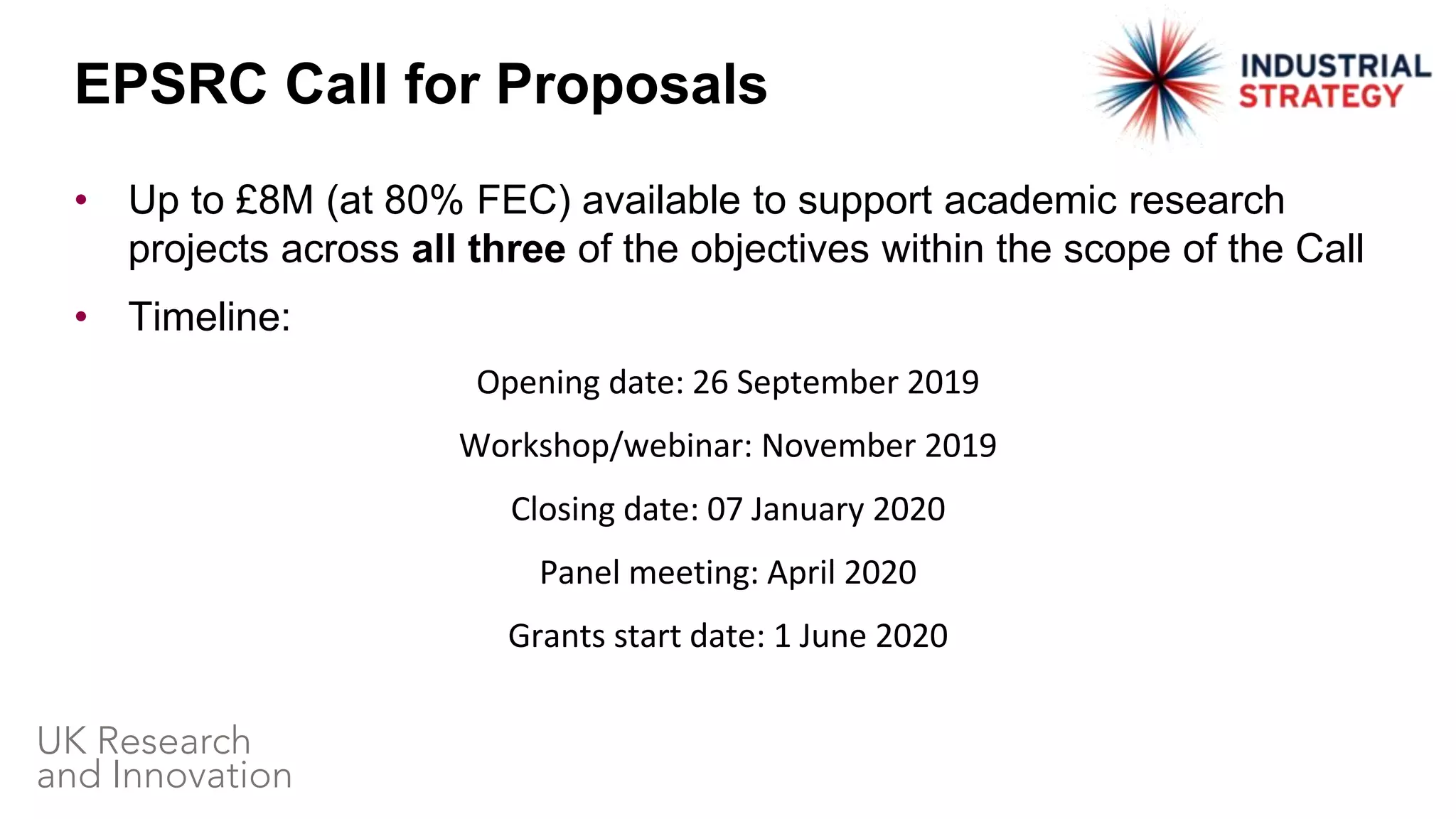 • Up to £8M (at 80% FEC) available to support academic research
projects across all three of the objectives within the scope of the Call
• Timeline:
Opening date: 26 September 2019
Workshop/webinar: November 2019
Closing date: 07 January 2020
Panel meeting: April 2020
Grants start date: 1 June 2020
EPSRC Call for Proposals
 