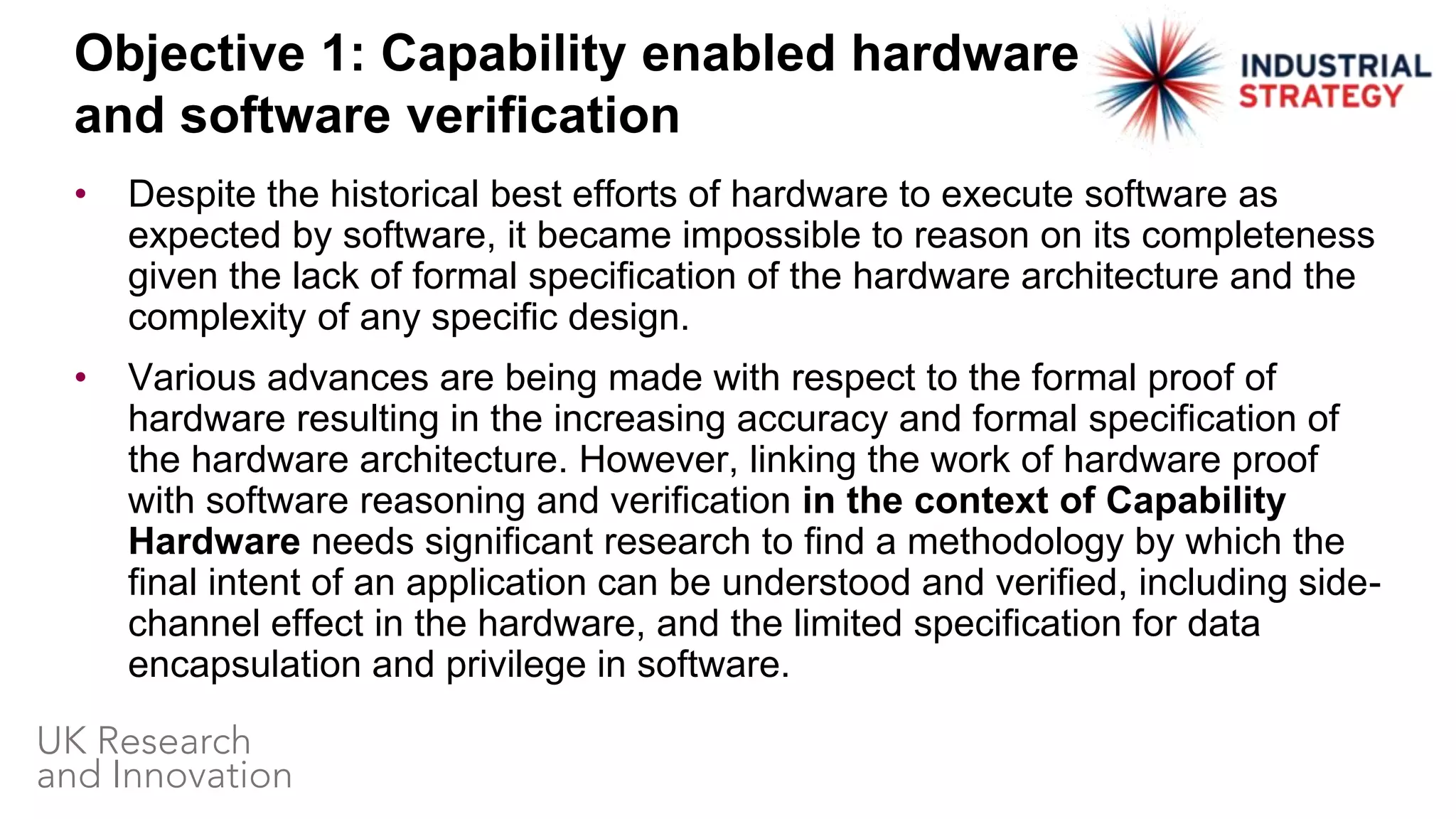• Despite the historical best efforts of hardware to execute software as
expected by software, it became impossible to reason on its completeness
given the lack of formal specification of the hardware architecture and the
complexity of any specific design.
• Various advances are being made with respect to the formal proof of
hardware resulting in the increasing accuracy and formal specification of
the hardware architecture. However, linking the work of hardware proof
with software reasoning and verification in the context of Capability
Hardware needs significant research to find a methodology by which the
final intent of an application can be understood and verified, including side-
channel effect in the hardware, and the limited specification for data
encapsulation and privilege in software.
Objective 1: Capability enabled hardware
and software verification
 