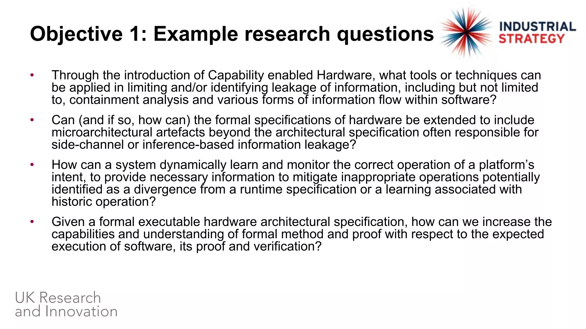 • Through the introduction of Capability enabled Hardware, what tools or techniques can
be applied in limiting and/or identifying leakage of information, including but not limited
to, containment analysis and various forms of information flow within software?
• Can (and if so, how can) the formal specifications of hardware be extended to include
microarchitectural artefacts beyond the architectural specification often responsible for
side-channel or inference-based information leakage?
• How can a system dynamically learn and monitor the correct operation of a platform’s
intent, to provide necessary information to mitigate inappropriate operations potentially
identified as a divergence from a runtime specification or a learning associated with
historic operation?
• Given a formal executable hardware architectural specification, how can we increase the
capabilities and understanding of formal method and proof with respect to the expected
execution of software, its proof and verification?
Objective 1: Example research questions
 
