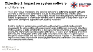 • There are various implications and potential solutions to extending current software
and “end-2-end” security schemes to include the movement of data with fine grain
protection and inherited rights. For example, how to extend cryptography frameworks to
extend the protection of information from the point of encryption to the point of use in an
application, through the application of Capability Hardware.
• Existing platforms support various software and hardware assisted mechanisms to
encapsulate the various states of an application as an aid towards increasing security or
limiting visibility of data. Whether this is through a managed runtime, a trusted execution
engine, the interpretation and translation of binaries, or larger grain hardware protection
schemes, the introduction of fine grain data containerisation and access privilege will
bring new opportunities and new threats. Investigations are required to understand these
implications and to propose how existing system software and libraries will adapt to such
new hardware mechanisms.
Objective 2: Impact on system software
and libraries
 