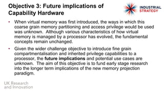 • When virtual memory was first introduced, the ways in which this
coarse grain memory partitioning and access privilege would be used
was unknown. Although various characteristics of how virtual
memory is managed by a processor has evolved, the fundamental
concepts remain unchanged.
• Given the wider challenge objective to introduce fine grain
compartmentalisation and inherited privilege capabilities to a
processor, the future implications and potential use cases are
unknown. The aim of this objective is to fund early stage research
into the longer term implications of the new memory projection
paradigm.
Objective 3: Future implications of
Capability Hardware
 
