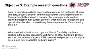 • Today’s operating systems use virtual memory for the protection of code
and data, process isolation and the associated scheduling mechanisms.
Since a Capability enabled processor offers stronger and more fine
grained protection than current systems, what might the implications and
opportunities be when reconsidering these requirements of an operating
system?
• What are the implications and opportunities of Capability Hardware
existing in the central processing unit (CPU) on other hardware devices
such as direct memory access (DMA) devices and processors of a digital
system and their associated software stacks?
Objective 3: Example research questions
 