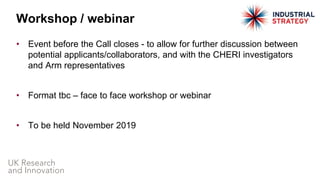 • Event before the Call closes - to allow for further discussion between
potential applicants/collaborators, and with the CHERI investigators
and Arm representatives
• Format tbc – face to face workshop or webinar
• To be held November 2019
Workshop / webinar
 