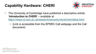 • The University of Cambridge have published a descriptive article:
‘Introduction to CHERI’ – available at
https://www.cl.cam.ac.uk/research/security/ctsrd/cheri/dsbd.html.
• (Link is accessible from the EPSRC Call webpage and the Call
document)
Capability Hardware: CHERI
 