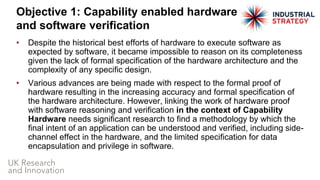 • Despite the historical best efforts of hardware to execute software as
expected by software, it became impossible to reason on its completeness
given the lack of formal specification of the hardware architecture and the
complexity of any specific design.
• Various advances are being made with respect to the formal proof of
hardware resulting in the increasing accuracy and formal specification of
the hardware architecture. However, linking the work of hardware proof
with software reasoning and verification in the context of Capability
Hardware needs significant research to find a methodology by which the
final intent of an application can be understood and verified, including side-
channel effect in the hardware, and the limited specification for data
encapsulation and privilege in software.
Objective 1: Capability enabled hardware
and software verification
 
