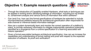 • Through the introduction of Capability enabled Hardware, what tools or techniques can
be applied in limiting and/or identifying leakage of information, including but not limited
to, containment analysis and various forms of information flow within software?
• Can (and if so, how can) the formal specifications of hardware be extended to include
microarchitectural artefacts beyond the architectural specification often responsible for
side-channel or inference-based information leakage?
• How can a system dynamically learn and monitor the correct operation of a platform’s
intent, to provide necessary information to mitigate inappropriate operations potentially
identified as a divergence from a runtime specification or a learning associated with
historic operation?
• Given a formal executable hardware architectural specification, how can we increase the
capabilities and understanding of formal method and proof with respect to the expected
execution of software, its proof and verification?
Objective 1: Example research questions
 