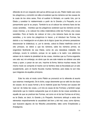 19
diferente de él con respecto del cual se afirma que es uno, Platón habló casi como
los pitagóricos y coincidió con ellos al sostener que los números son las causas de
la ousía de los otros seres. Pero el sustituir lo Ilimitado, en cuanto Uno, por la
Díada y constituir lo indeterminado a partir de lo Grande y lo Pequeño, es un
pensamiento que le es propio. También lo es el colocar los números fuera de las
cosas sensibles, mientras que los pitagóricos sostienen que los números son las
cosas mismas, y no colocan los entes matemáticos entre las Formas y las cosas
sensibles. Pero el hecho de colocar el Uno y los números fuera de las cosas
sensibles, y no como los pitagóricos lo hacen, y el introducir las Formas, fue
debido a su investigación en el plano de lo lógico (pues los primeros pensadores
desconocían la dialéctica); si, por lo demás, colocó la Díada indefinida como el
otro principio, se debió a que los números, salvo los números primos, se
engendran fácilmente de esa Díada, como de una naturaleza maleable. Sin
embargo, ocurre lo contrario, porque no se ajusta a la razón. Los platónicos
extraen de la materia la pluralidad de las cosas, mientras que su Forma engendra
una sola vez; sin embargo, es obvio que de una sola materia se obtiene una sola
mesa y quien, a pesar de ser uno, imprime la forma, fabrica muchas mesas. Del
mismo modo se comporta el macho con la hembra; ésta es fecundada por un solo
acoplamiento, pero el macho fecunda muchas hembras; pero éstas no son más
que imágenes de aquellos principios.
Este ha sido el modo como Platón se pronunció en lo referente al asunto
que estamos investigando. De lo dicho, surge claramente que se valió de dos tipos
de causas: de la causa formal y de la material (pues las Formas son causas del
‘qué–es’ de todas las cosas, y el Uno es causa de las Formas); y también surge
claramente que la materia subyacente (que en el plano de las cosas sensibles es
aquello de que se predican las Formas, así como en el de las Formas es el Uno),
es la Díada, es decir, lo Grande y lo Pequeño. Asimismo atribuyó a estos dos
elementos respectivamente la causalidad del bien y del mal, cosa, como dijimos,
que buscaron algunos de los filósofos precedentes, tales como Empédocles y
Anaxágoras.
 
