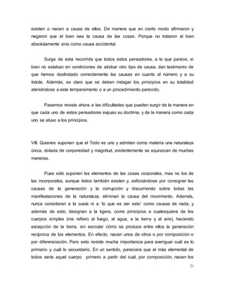 21
existen o nacen a causa de ellos. De manera que en cierto modo afirmaron y
negaron que el bien sea la causa de las cosas. Porque no trataron al bien
absolutamente sino como causa accidental.
Surge de esta recorrida que todos estos pensadores, a lo que parece, si
bien no estaban en condiciones de atisbar otro tipo de causa, dan testimonio de
que hemos deslindado correctamente las causas en cuanto al número y a su
índole. Además, es claro que se deben indagar los principios en su totalidad
ateniéndose a este temperamento o a un procedimiento parecido.
Pasemos revista ahora a las dificultades que pueden surgir de la manera en
que cada uno de estos pensadores expuso su doctrina, y de la manera como cada
uno se atuvo a los principios.
VIII. Quienes suponen que el Todo es uno y admiten como materia una naturaleza
única, dotada de corporeidad y magnitud, evidentemente se equivocan de muchas
maneras.
Pues sólo suponen los elementos de las cosas corporales, mas no los de
las incorporales, aunque éstos también existen y, esforzándose por consignar las
causas de la generación y la corrupción y discurriendo sobre todas las
manifestaciones de la naturaleza, eliminan la causa del movimiento. Además,
nunca consideran a la ousía ni a ‘lo que es ser esto’ como causas de nada, y
además de esto, designan a la ligera, como principios a cualesquiera de los
cuerpos simples (me refiero al fuego, al agua, a la tierra y al aire), haciendo
excepción de la tierra, sin escrutar cómo se produce entre ellos la generación
recíproca de los elementos. En efecto, nacen unos de otros o por composición o
por diferenciación. Pero esto reviste mucha importancia para averiguar cuál es lo
primario y cuál lo secundario. En un sentido, pareciera que el más elemental de
todos sería aquel cuerpo primero a partir del cual, por composición, nacen los
 