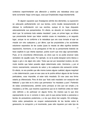 23
contrarios experimentarían una alteración y existiría una naturaleza única que
tanto se tornaría fuego como agua, cosa que Empédocles niega rotundamente.
Si alguien supusiera que Anaxágoras admite dos elementos, su suposición
se adecuaría perfectamente con sus teorías, como resulta necesariamente al
efectuar la confrontación con sus escritos, aunque él no haya dispuesto
adecuadamente sus pensamientos. En efecto, es absurdo en muchos sentidos
decir que “al comienzo todo estaba mezclado”; pues, en primer lugar, se infiere
que previamente tienen que haber existido cosas no mezcladas y, en segundo
lugar, porque no es conforme a la naturaleza que una cosa tomada al azar se
mezcle con otra cualquiera y, por último, que las propiedades y los accidentes
estuvieran separados de las ousías (pues la mezcla de ellas significa también
separación). Asimismo, si se persiguiera el hilo de su pensamiento tratando de
hace explícito lo que intenta expresar, podría ocurrir que dice algo aprovechable.
Pues, al no encontrarse diferenciada, es obvio que no se podía enunciar nada
verdadero de aquella ousía. Por ejemplo, no se la podía designar como blanca o
negra o gris o de algún otro color. Tenía que ser por necesidad incolora, de otro
modo tendría que haber poseído algún determinado color. Asimismo, y por el
mismo razonamiento, carecería de sabor y de cualquiera otra sensación similar.
En efecto, no era posible que ella misma tuviera alguna cualidad, alguna magnitud
u otra determinación, pues en ese caso se le podría atribuir alguna de las formas
particulares, cosa imposible, al estar todo mezclado. En ese caso esa forma
estaría ya diferenciada. Pero él dice que “todo está mezclado con excepción del
Intelecto” y que éste es lo único que permanece “no mezclado y puro”. Partiendo
de estas consideraciones, admitió como principio al Uno (por ser simple y no
mezclado) y al Otro, que nosotros suponemos que es lo indefinido antes de haber
sido definido y de participar en alguna forma. De manera que lo que dice
expresamente no es ni correcto ni claro, pero lo que piensa tiende a parecerse a
teorías de pensadores posteriores, y a los que ahora han surgido. Sin embargo,
todos estos pensadores se ocupan exclusivamente de las teorías sobre la
generación, la corrupción y el movimiento, pues sólo inquieren por este tipo de
 