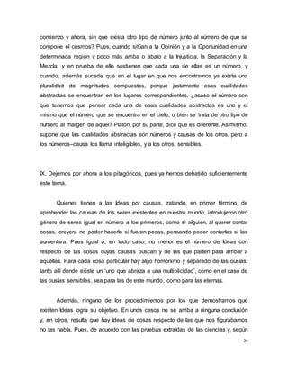 25
comienzo y ahora, sin que exista otro tipo de número junto al número de que se
compone el cosmos? Pues, cuando sitúan a la Opinión y a la Oportunidad en una
determinada región y poco más arriba o abajo a la Injusticia, la Separación y la
Mezcla, y en prueba de ello sostienen que cada una de ellas es un número, y
cuando, además sucede que en el lugar en que nos encontramos ya existe una
pluralidad de magnitudes compuestas, porque justamente esas cualidades
abstractas se encuentran en los lugares correspondientes, ¿acaso el número con
que tenemos que pensar cada una de esas cualidades abstractas es uno y el
mismo que el número que se encuentra en el cielo, o bien se trata de otro tipo de
número al margen de aquél? Platón, por su parte, dice que es diferente. Asimismo,
supone que las cualidades abstractas son números y causas de los otros, pero a
los números–causa los llama inteligibles, y a los otros, sensibles.
IX. Dejemos por ahora a los pitagóricos, pues ya hemos debatido suficientemente
este tema.
Quienes tienen a las Ideas por causas, tratando, en primer término, de
aprehender las causas de los seres existentes en nuestro mundo, introdujeron otro
género de seres igual en número a los primeros, como si alguien, al querer contar
cosas, creyera no poder hacerlo si fueran pocas, pensando poder contarlas si las
aumentara. Pues igual o, en todo caso, no menor es el número de Ideas con
respecto de las cosas cuyas causas buscan y de las que parten para arribar a
aquéllas. Para cada cosa particular hay algo homónimo y separado de las ousías,
tanto allí donde existe un ‘uno que abraza a una multiplicidad’, como en el caso de
las ousías sensibles, sea para las de este mundo, como para las eternas.
Además, ninguno de los procedimientos por los que demostramos que
existen Ideas logra su objetivo. En unos casos no se arriba a ninguna conclusión
y, en otros, resulta que hay Ideas de cosas respecto de las que nos figurábamos
no las había. Pues, de acuerdo con las pruebas extraídas de las ciencias y, según
 