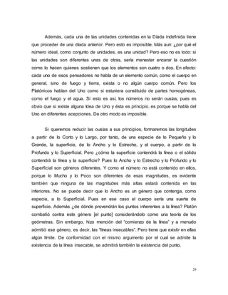 29
Además, cada una de las unidades contenidas en la Díada indefinida tiene
que proceder de una díada anterior. Pero esto es imposible. Más aun: ¿por qué el
número ideal, como conjunto de unidades, es una unidad? Pero eso no es todo: si
las unidades son diferentes unas de otras, sería menester encarar la cuestión
como lo hacen quienes sostienen que los elementos son cuatro o dos. En efecto:
cada uno de esos pensadores no habla de un elemento común, como el cuerpo en
general, sino de fuego y tierra, exista o no algún cuerpo común. Pero los
Platónicos hablan del Uno como si estuviera constituido de partes homogéneas,
como el fuego y el agua. Si esto es así, los números no serán ousías, pues es
obvio que si existe alguna Idea de Uno y ésta es principio, es porque se habla del
Uno en diferentes acepciones. De otro modo es imposible.
Si queremos reducir las ousías a sus principios, formaremos las longitudes
a partir de lo Corto y lo Largo, por tanto, de una especie de lo Pequeño y lo
Grande, la superficie, de lo Ancho y lo Estrecho, y el cuerpo, a partir de lo
Profundo y lo Superficial. Pero ¿cómo la superficie contendrá la línea o el sólido
contendrá la línea y la superficie? Pues lo Ancho y lo Estrecho y lo Profundo y lo
Superficial son géneros diferentes. Y como el número no está contenido en ellos,
porque lo Mucho y lo Poco son diferentes de esas magnitudes, es evidente
también que ninguna de las magnitudes más altas estará contenida en las
inferiores. No se puede decir que lo Ancho es un género que contenga, como
especie, a lo Superficial. Pues en ese caso el cuerpo sería una suerte de
superficie. Además ¿de dónde provendrán los puntos inherentes a la línea? Platón
combatió contra este género [el punto] considerándolo como una teoría de los
geómetras. Sin embargo, hizo mención del “comienzo de la línea” y a menudo
admitió ese género, es decir, las “líneas insecables”. Pero tiene que existir en ellas
algún límite. De conformidad con el mismo argumento por el cual se admite la
existencia de la línea insecable, se admitirá también la existencia del punto.
 