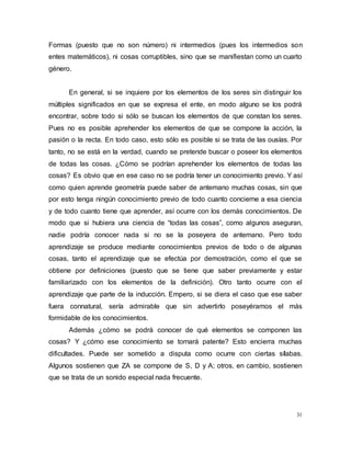 31
Formas (puesto que no son número) ni intermedios (pues los intermedios son
entes matemáticos), ni cosas corruptibles, sino que se manifiestan como un cuarto
género.
En general, si se inquiere por los elementos de los seres sin distinguir los
múltiples significados en que se expresa el ente, en modo alguno se los podrá
encontrar, sobre todo si sólo se buscan los elementos de que constan los seres.
Pues no es posible aprehender los elementos de que se compone la acción, la
pasión o la recta. En todo caso, esto sólo es posible si se trata de las ousías. Por
tanto, no se está en la verdad, cuando se pretende buscar o poseer los elementos
de todas las cosas. ¿Cómo se podrían aprehender los elementos de todas las
cosas? Es obvio que en ese caso no se podría tener un conocimiento previo. Y así
como quien aprende geometría puede saber de antemano muchas cosas, sin que
por esto tenga ningún conocimiento previo de todo cuanto concierne a esa ciencia
y de todo cuanto tiene que aprender, así ocurre con los demás conocimientos. De
modo que si hubiera una ciencia de “todas las cosas”, como algunos aseguran,
nadie podría conocer nada si no se la poseyera de antemano. Pero todo
aprendizaje se produce mediante conocimientos previos de todo o de algunas
cosas, tanto el aprendizaje que se efectúa por demostración, como el que se
obtiene por definiciones (puesto que se tiene que saber previamente y estar
familiarizado con los elementos de la definición). Otro tanto ocurre con el
aprendizaje que parte de la inducción. Empero, si se diera el caso que ese saber
fuera connatural, sería admirable que sin advertirlo poseyéramos el más
formidable de los conocimientos.
Además ¿cómo se podrá conocer de qué elementos se componen las
cosas? Y ¿cómo ese conocimiento se tornará patente? Esto encierra muchas
dificultades. Puede ser sometido a disputa como ocurre con ciertas sílabas.
Algunos sostienen que ZA se compone de S, D y A; otros, en cambio, sostienen
que se trata de un sonido especial nada frecuente.
 