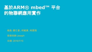 基於ARM® mbed™ 平台
的物聯網應用實作
組員：鄒乙豪、何維濂、柯景翔
指導老師:Joseph
日期: 2016/7/15
 