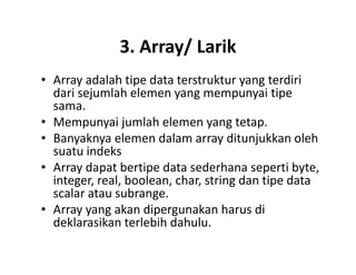 3. Array/ Larik
• Array adalah tipe data terstruktur yang terdiri
dari sejumlah elemen yang mempunyai tipe
sama.
• Mempunyai jumlah elemen yang tetap.
• Banyaknya elemen dalam array ditunjukkan oleh• Banyaknya elemen dalam array ditunjukkan oleh
suatu indeks
• Array dapat bertipe data sederhana seperti byte,
integer, real, boolean, char, string dan tipe data
scalar atau subrange.
• Array yang akan dipergunakan harus di
deklarasikan terlebih dahulu.
 
