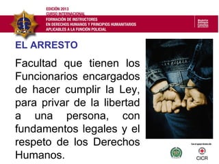 EL ARRESTO
Facultad que tienen los
Funcionarios encargados
de hacer cumplir la Ley,
para privar de la libertad
a una persona, con
fundamentos legales y el
respeto de los Derechos
Humanos.
 