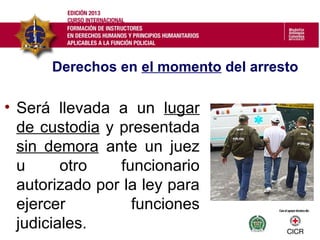 • Será llevada a un lugar
de custodia y presentada
sin demora ante un juez
u otro funcionario
autorizado por la ley para
ejercer funciones
judiciales.
Derechos en el momento del arresto
 