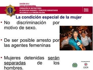 La condición especial de la mujer
• No discriminación por
motivo de sexo.
• De ser posible arresto por
las agentes femeninas
• Mujeres detenidas serán
separadas de los
hombres.
 