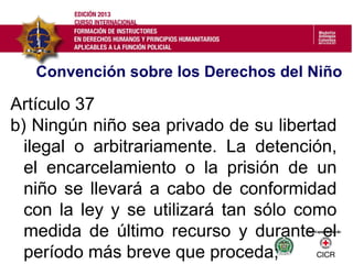 Convención sobre los Derechos del Niño
Artículo 37
b) Ningún niño sea privado de su libertad
ilegal o arbitrariamente. La detención,
el encarcelamiento o la prisión de un
niño se llevará a cabo de conformidad
con la ley y se utilizará tan sólo como
medida de último recurso y durante el
período más breve que proceda;
 