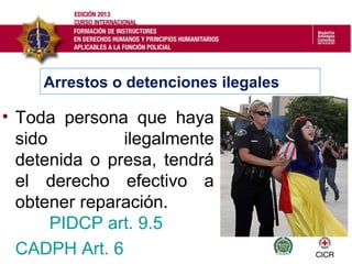Arrestos o detenciones ilegales
• Toda persona que haya
sido ilegalmente
detenida o presa, tendrá
el derecho efectivo a
obtener reparación.
PIDCP art. 9.5
CADPH Art. 6
 