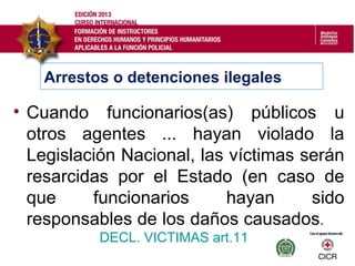 • Cuando funcionarios(as) públicos u
otros agentes ... hayan violado la
Legislación Nacional, las víctimas serán
resarcidas por el Estado (en caso de
que funcionarios hayan sido
responsables de los daños causados.
DECL. VICTIMAS art.11
Arrestos o detenciones ilegales
 