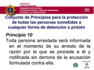 Conjunto de Principios para la protección
de todas las personas sometidas a
cualquier forma de detención o prisión
Principio 10
Toda persona arrestada será informada
en el momento de su arresto de la
razón por la que se procede a él y
notificada sin demora de la acusación
formulada contra ella.
 