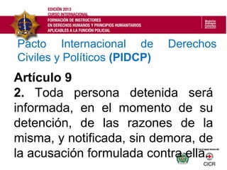 Artículo 9
2. Toda persona detenida será
informada, en el momento de su
detención, de las razones de la
misma, y notificada, sin demora, de
la acusación formulada contra ella.
Pacto Internacional de Derechos
Civiles y Políticos (PIDCP)
 