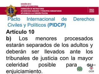 Artículo 10
b) Los menores procesados
estarán separados de los adultos y
deberán ser llevados ante los
tribunales de justicia con la mayor
celeridad posible para su
enjuiciamiento.
Pacto Internacional de Derechos
Civiles y Políticos (PIDCP)
 
