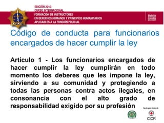 Código de conducta para funcionarios
encargados de hacer cumplir la ley
Artículo 1 - Los funcionarios encargados de
hacer cumplir la ley cumplirán en todo
momento los deberes que les impone la ley,
sirviendo a su comunidad y protegiendo a
todas las personas contra actos ilegales, en
consonancia con el alto grado de
responsabilidad exigido por su profesión
 