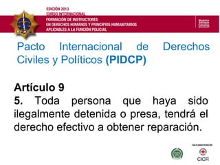 Artículo 9
5. Toda persona que haya sido
ilegalmente detenida o presa, tendrá el
derecho efectivo a obtener reparación.
Pacto Internacional de Derechos
Civiles y Políticos (PIDCP)
 