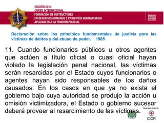 11. Cuando funcionarios públicos u otros agentes
que actúen a título oficial o cuasi oficial hayan
violado la legislación penal nacional, las víctimas
serán resarcidas por el Estado cuyos funcionarios o
agentes hayan sido responsables de los daños
causados. En los casos en que ya no exista el
gobierno bajo cuya autoridad se produjo la acción u
omisión victimizadora, el Estado o gobierno sucesor
deberá proveer al resarcimiento de las víctimas.
Declaración sobre los principios fundamentales de justicia para las
víctimas de delitos y del abuso de poder. 1985
 