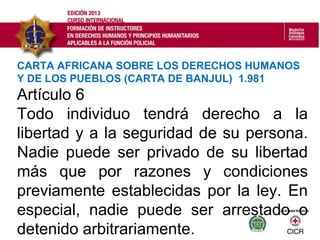 Artículo 6
Todo individuo tendrá derecho a la
libertad y a la seguridad de su persona.
Nadie puede ser privado de su libertad
más que por razones y condiciones
previamente establecidas por la ley. En
especial, nadie puede ser arrestado o
detenido arbitrariamente.
CARTA AFRICANA SOBRE LOS DERECHOS HUMANOS
Y DE LOS PUEBLOS (CARTA DE BANJUL) 1.981
 