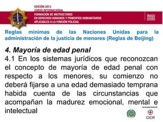 4. Mayoría de edad penal
4.1 En los sistemas jurídicos que reconozcan
el concepto de mayoría de edad penal con
respecto a los menores, su comienzo no
deberá fijarse a una edad demasiado temprana
habida cuenta de las circunstancias que
acompañan la madurez emocional, mental e
intelectual
Reglas mínimas de las Naciones Unidas para la
administración de la justicia de menores (Reglas de Beijing)
 