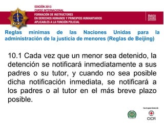 10.1 Cada vez que un menor sea detenido, la
detención se notificará inmediatamente a sus
padres o su tutor, y cuando no sea posible
dicha notificación inmediata, se notificará a
los padres o al tutor en el más breve plazo
posible.
Reglas mínimas de las Naciones Unidas para la
administración de la justicia de menores (Reglas de Beijing)
 