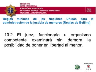 10.2 El juez, funcionario u organismo
competente examinará sin demora la
posibilidad de poner en libertad al menor.
Reglas mínimas de las Naciones Unidas para la
administración de la justicia de menores (Reglas de Beijing)
 