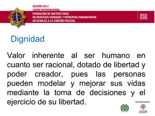 Valor inherente al ser humano en
cuanto ser racional, dotado de libertad y
poder creador, pues las personas
pueden modelar y mejorar sus vidas
mediante la toma de decisiones y el
ejercicio de su libertad.
Dignidad
 