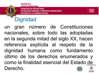 un gran número de Constituciones
nacionales, sobre todo las adoptadas
en la segunda mitad del siglo XX, hacen
referencia explícita al respeto de la
dignidad humana como fundamento
último de los derechos enumerados y
como la finalidad esencial del Estado de
Derecho.
Dignidad
 