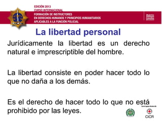 La libertad personal
Jurídicamente la libertad es un derecho
natural e imprescriptible del hombre.
La libertad consiste en poder hacer todo lo
que no daña a los demás.
Es el derecho de hacer todo lo que no está
prohibido por las leyes.
 