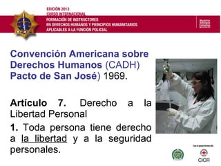 Convención Americana sobre
Derechos Humanos (CADH)
Pacto de San José) 1969.
Artículo 7. Derecho a la
Libertad Personal
1. Toda persona tiene derecho
a la libertad y a la seguridad
personales.
 