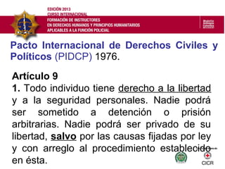 Pacto Internacional de Derechos Civiles y
Políticos (PIDCP) 1976.
Artículo 9
1. Todo individuo tiene derecho a la libertad
y a la seguridad personales. Nadie podrá
ser sometido a detención o prisión
arbitrarias. Nadie podrá ser privado de su
libertad, salvo por las causas fijadas por ley
y con arreglo al procedimiento establecido
en ésta.
 